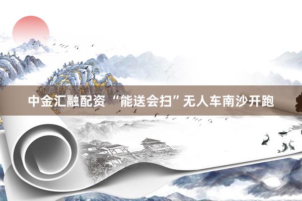 中金汇融配资 “能送会扫”无人车南沙开跑