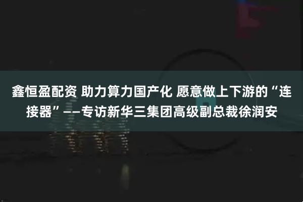 鑫恒盈配资 助力算力国产化 愿意做上下游的“连接器”——专访新华三集团高级副总裁徐润安