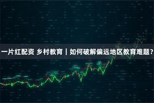 一片红配资 乡村教育｜如何破解偏远地区教育难题？