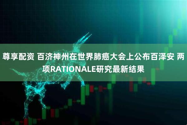 尊享配资 百济神州在世界肺癌大会上公布百泽安 两项RATIONALE研究最新结果