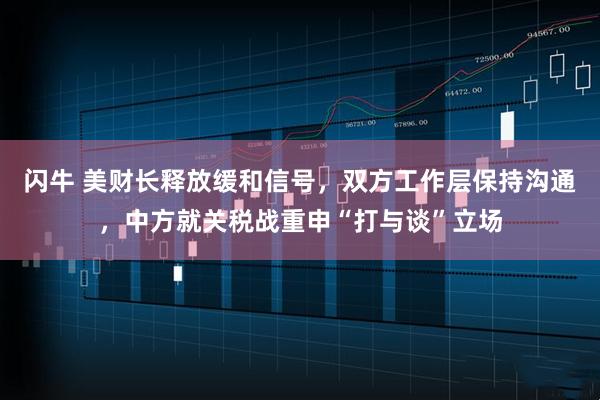 闪牛 美财长释放缓和信号，双方工作层保持沟通，中方就关税战重申“打与谈”立场