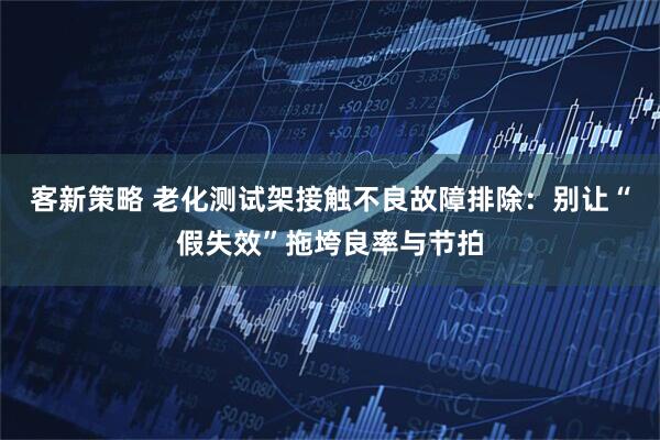 客新策略 老化测试架接触不良故障排除：别让“假失效”拖垮良率与节拍