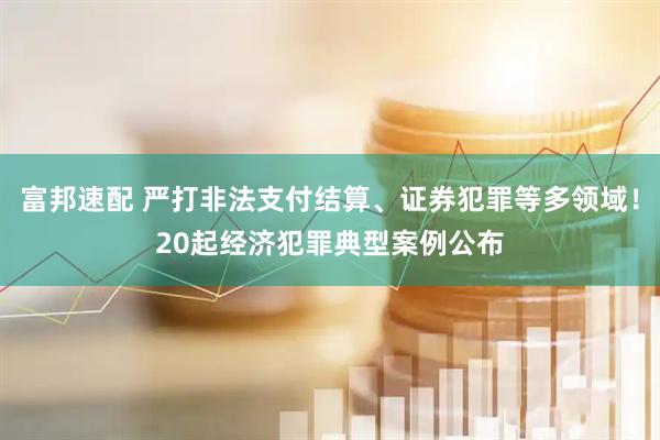 富邦速配 严打非法支付结算、证券犯罪等多领域！20起经济犯罪典型案例公布